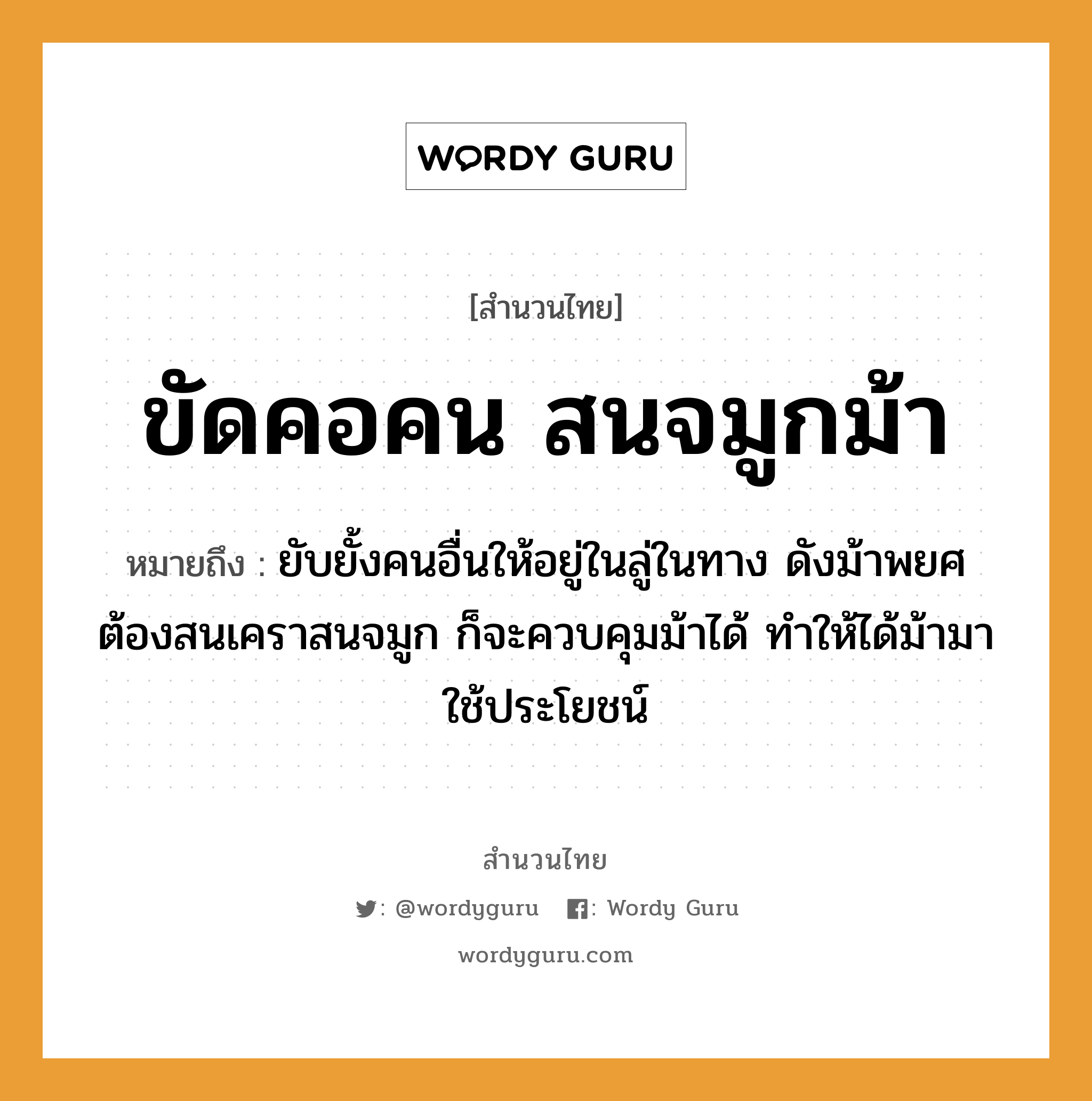 สำนวนไทย: ขัดคอคน สนจมูกม้า หมายถึง?, หมายถึง ยับยั้งคนอื่นให้อยู่ในลู่ในทาง ดังม้าพยศ ต้องสนเคราสนจมูก ก็จะควบคุมม้าได้ ทำให้ได้ม้ามาใช้ประโยชน์ คำนาม คน อวัยวะ จมูก