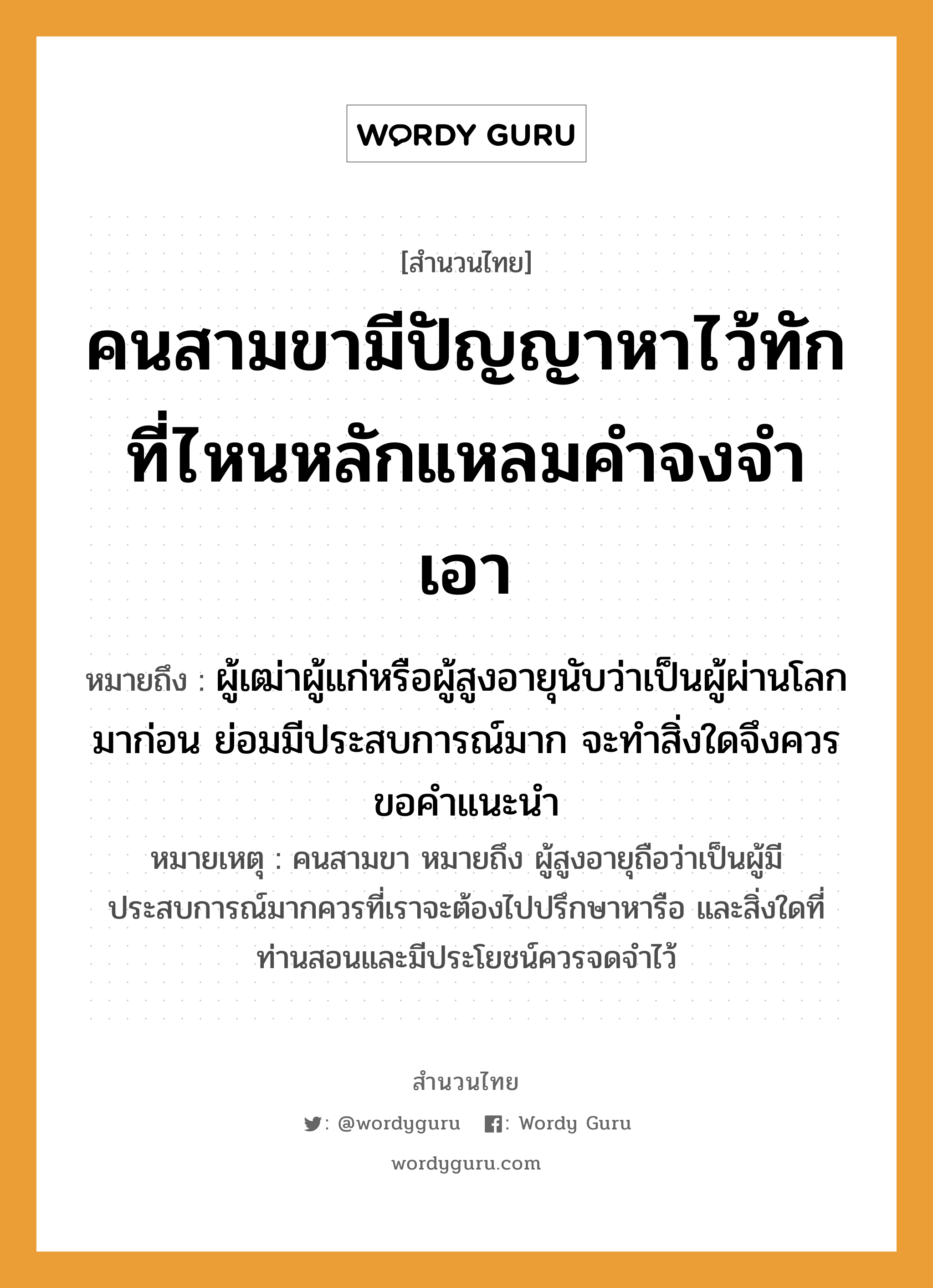 สำนวนไทย: คนสามขามีปัญญาหาไว้ทัก ที่ไหนหลักแหลมคำจงจำเอา หมายถึง?, หมายถึง ผู้เฒ่าผู้แก่หรือผู้สูงอายุนับว่าเป็นผู้ผ่านโลกมาก่อน ย่อมมีประสบการณ์มาก จะทำสิ่งใดจึงควรขอคำแนะนำ หมายเหตุ คนสามขา หมายถึง ผู้สูงอายุถือว่าเป็นผู้มีประสบการณ์มากควรที่เราจะต้องไปปรึกษาหารือ และสิ่งใดที่ท่านสอนและมีประโยชน์ควรจดจำไว้ คำนาม คน