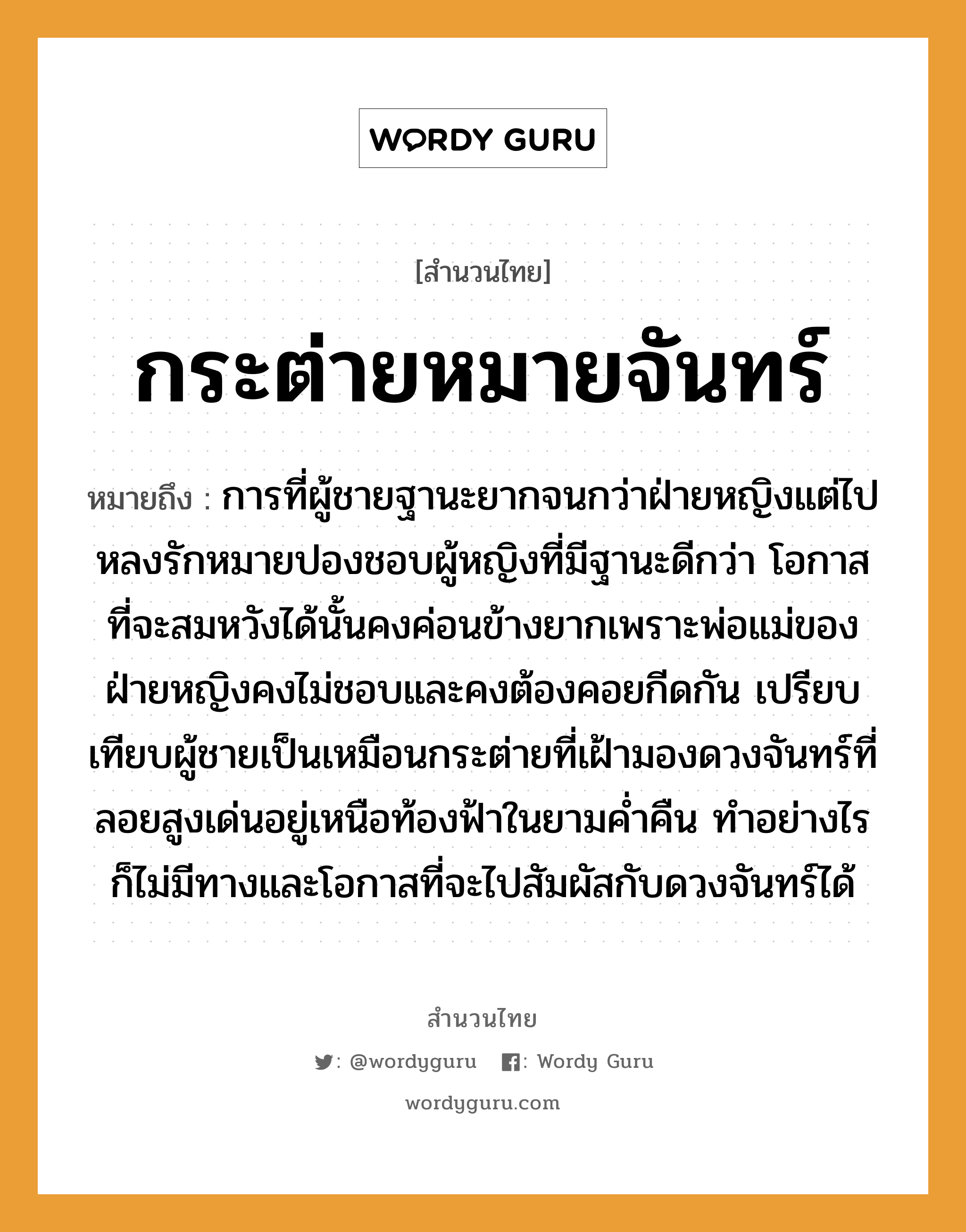 สำนวนไทย: กระต่ายหมายจันทร์ หมายถึง?, หมายถึง การที่ผู้ชายฐานะยากจนกว่าฝ่ายหญิงแต่ไปหลงรักหมายปองชอบผู้หญิงที่มีฐานะดีกว่า โอกาสที่จะสมหวังได้นั้นคงค่อนข้างยากเพราะพ่อแม่ของฝ่ายหญิงคงไม่ชอบและคงต้องคอยกีดกัน เปรียบเทียบผู้ชายเป็นเหมือนกระต่ายที่เฝ้ามองดวงจันทร์ที่ลอยสูงเด่นอยู่เหนือท้องฟ้าในยามค่ำคืน ทำอย่างไรก็ไม่มีทางและโอกาสที่จะไปสัมผัสกับดวงจันทร์ได้ คำนาม หญิง, ชาย คำกริยา รัก ครอบครัว พ่อ, แม่ ธรรมชาติ ฟ้า