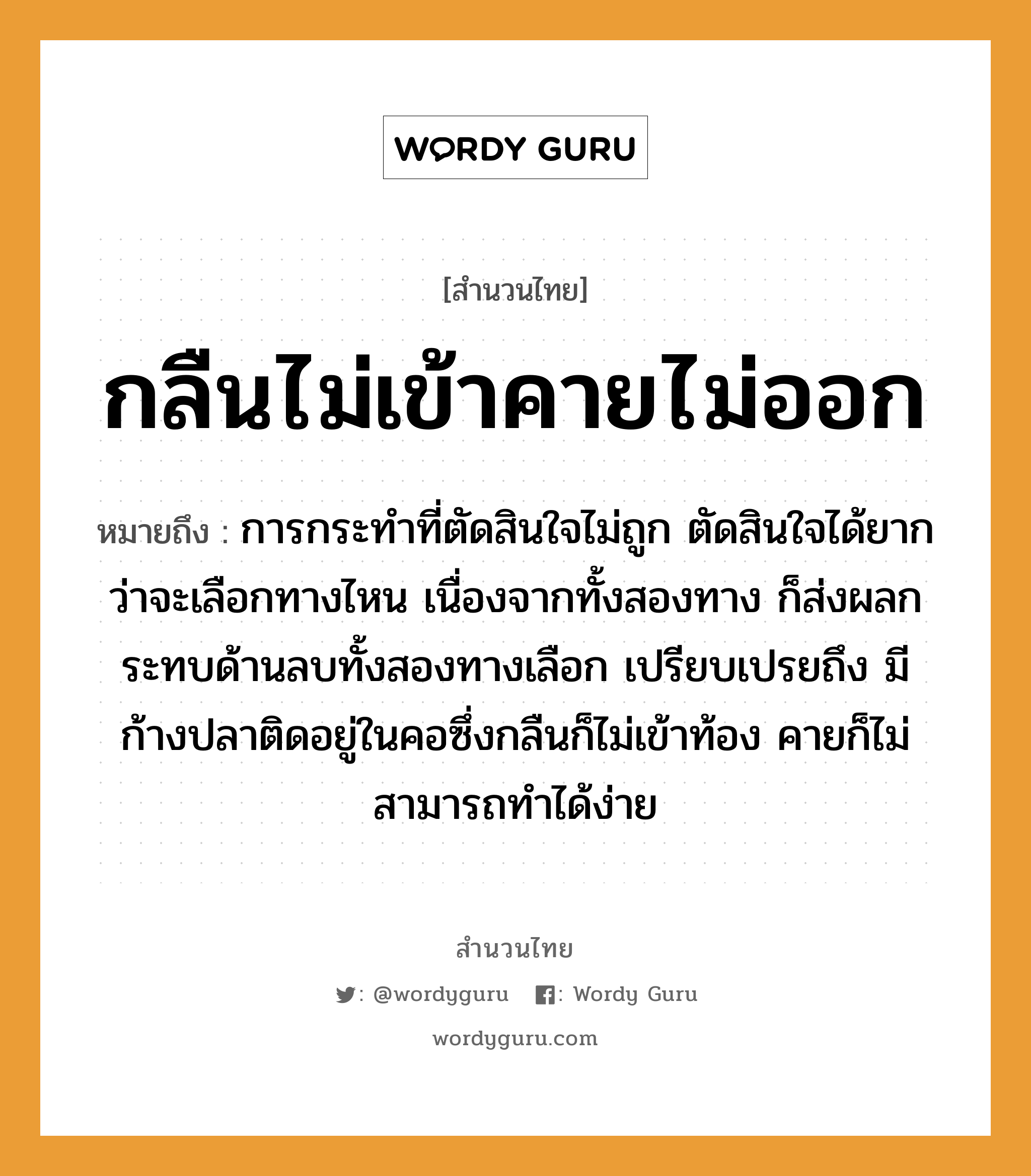 สำนวนไทย: กลืนไม่เข้าคายไม่ออก หมายถึง?, หมายถึง การกระทำที่ตัดสินใจไม่ถูก ตัดสินใจได้ยากว่าจะเลือกทางไหน เนื่องจากทั้งสองทาง ก็ส่งผลกระทบด้านลบทั้งสองทางเลือก เปรียบเปรยถึง มีก้างปลาติดอยู่ในคอซึ่งกลืนก็ไม่เข้าท้อง คายก็ไม่สามารถทำได้ง่าย อวัยวะ คอ, ใจ สัตว์ ปลา