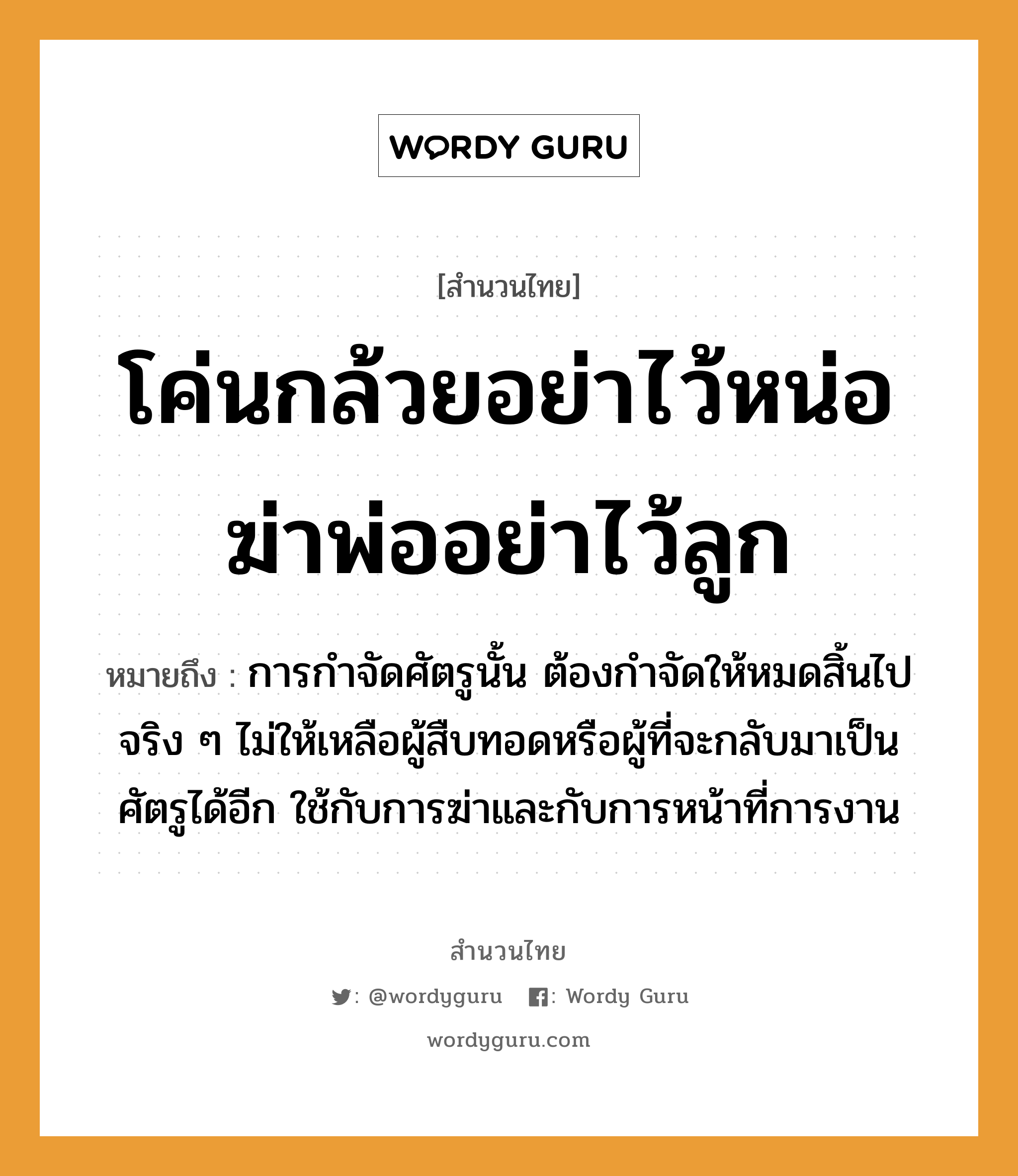 สำนวนไทย: โค่นกล้วยอย่าไว้หน่อ ฆ่าพ่ออย่าไว้ลูก หมายถึง?, หมายถึง การกำจัดศัตรูนั้น ต้องกำจัดให้หมดสิ้นไปจริง ๆ ไม่ให้เหลือผู้สืบทอดหรือผู้ที่จะกลับมาเป็นศัตรูได้อีก ใช้กับการฆ่าและกับการหน้าที่การงาน อวัยวะ หน้า คำกริยา ฆ่า ครอบครัว พ่อ, ลูก