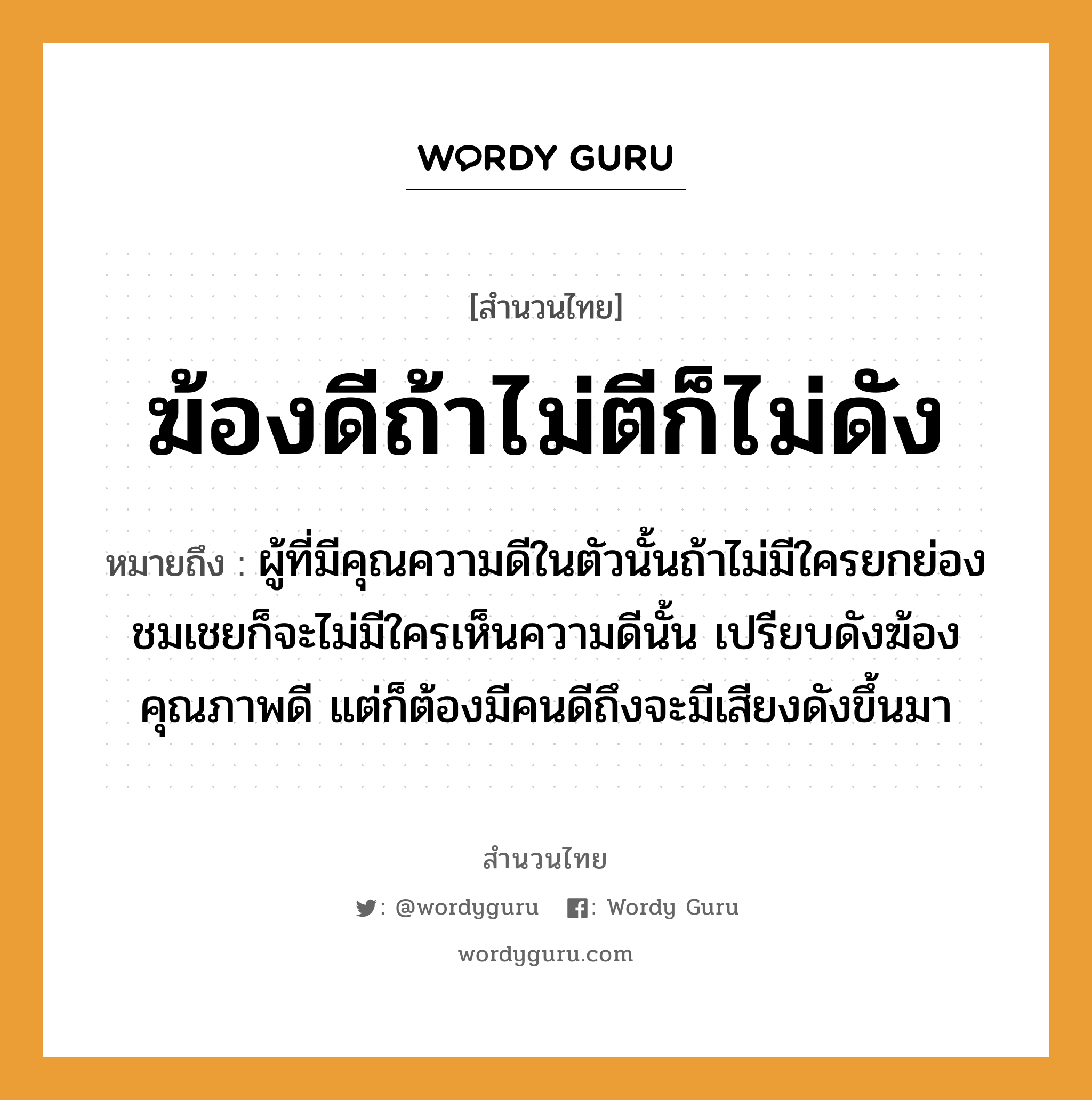 สำนวนไทย: ฆ้องดีถ้าไม่ตีก็ไม่ดัง หมายถึง?, หมายถึง ผู้ที่มีคุณความดีในตัวนั้นถ้าไม่มีใครยกย่องชมเชยก็จะไม่มีใครเห็นความดีนั้น เปรียบดังฆ้องคุณภาพดี แต่ก็ต้องมีคนดีถึงจะมีเสียงดังขึ้นมา คำนาม คน อวัยวะ ตัว คำกริยา ตี