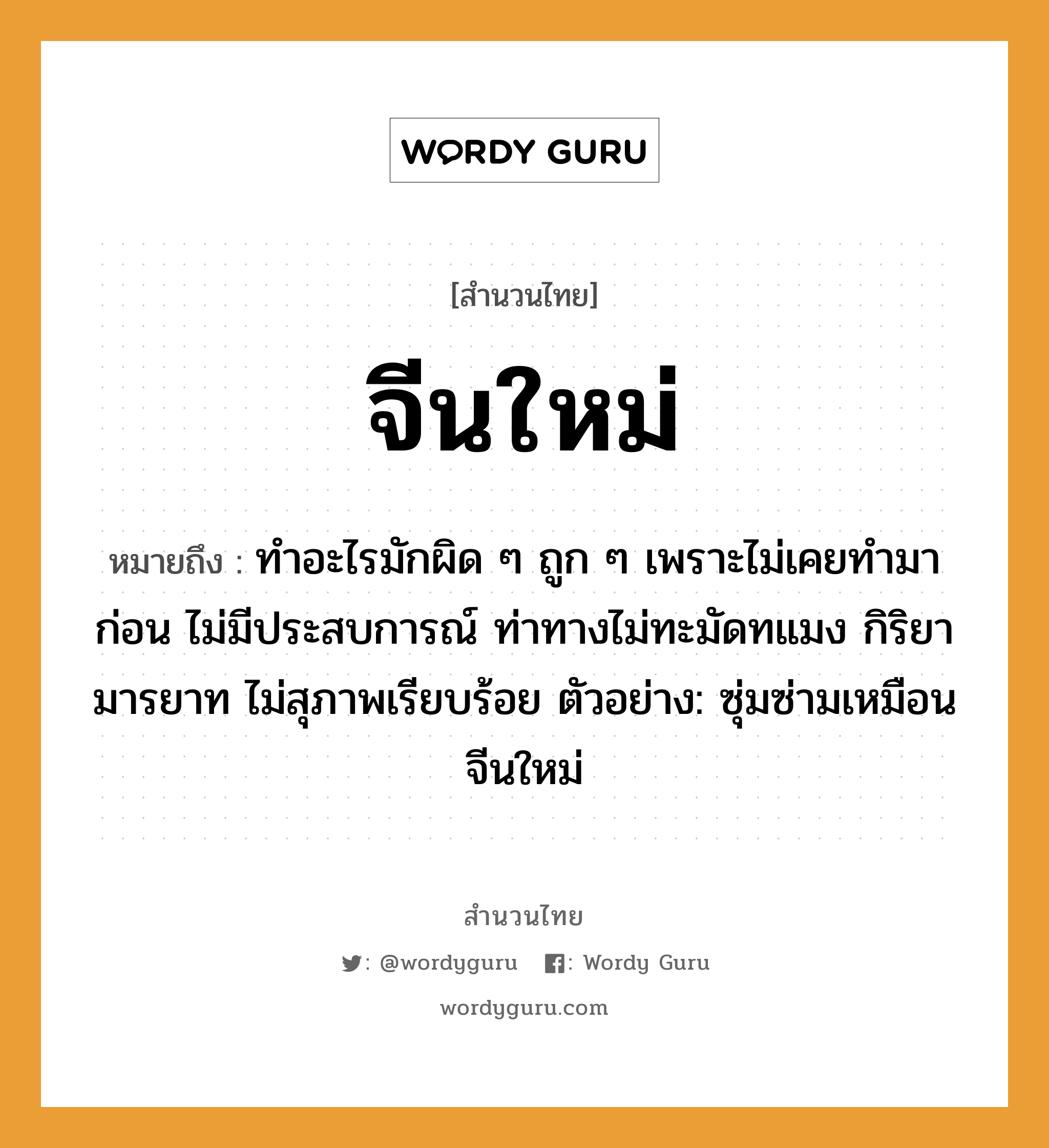 สำนวนไทย: จีนใหม่ หมายถึง?, หมายถึง ทำอะไรมักผิด ๆ ถูก ๆ เพราะไม่เคยทำมาก่อน ไม่มีประสบการณ์ ท่าทางไม่ทะมัดทแมง กิริยามารยาท ไม่สุภาพเรียบร้อย ตัวอย่าง: ซุ่มซ่ามเหมือนจีนใหม่ อวัยวะ ตัว