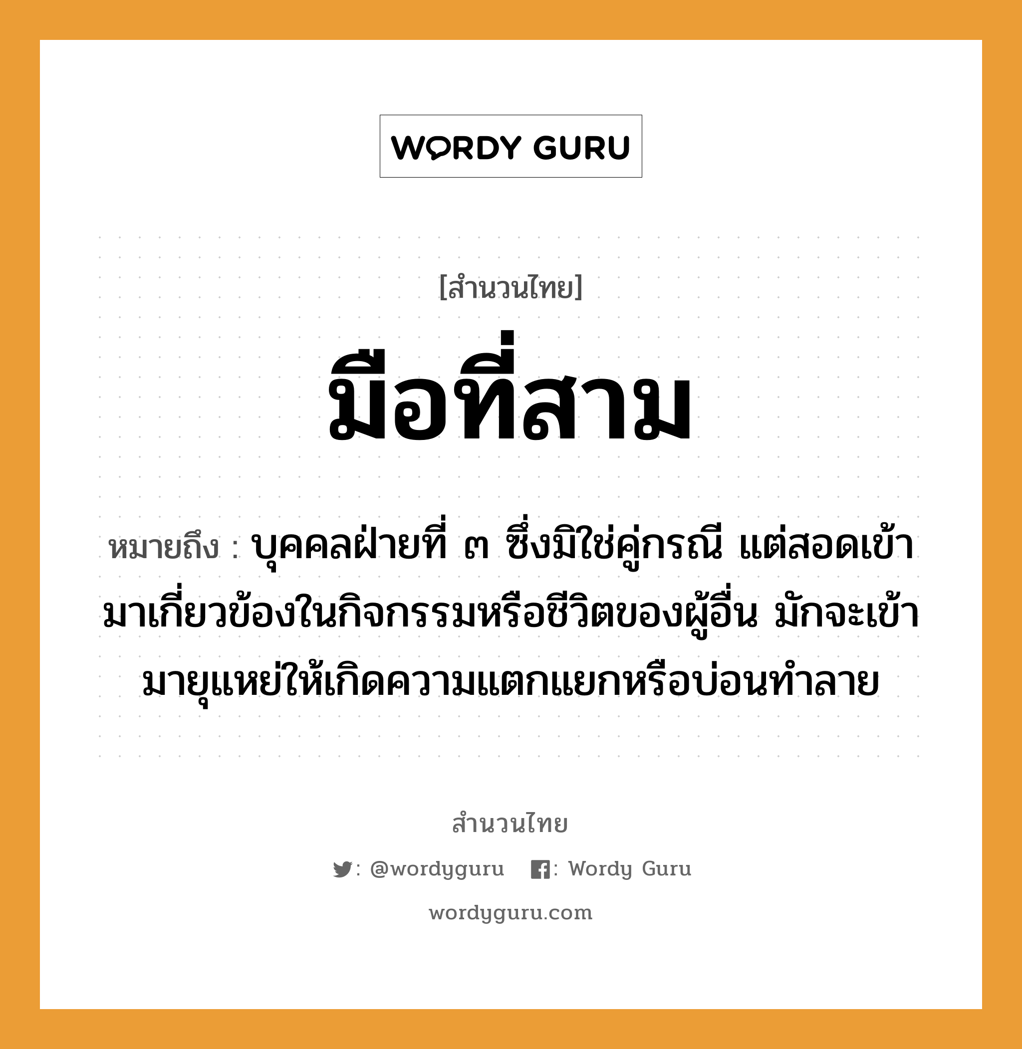 สำนวนไทย: มือที่สาม หมายถึง?, หมายถึง บุคคลฝ่ายที่ ๓ ซึ่งมิใช่คู่กรณี แต่สอดเข้ามาเกี่ยวข้องในกิจกรรมหรือชีวิตของผู้อื่น มักจะเข้ามายุแหย่ให้เกิดความแตกแยกหรือบ่อนทำลาย