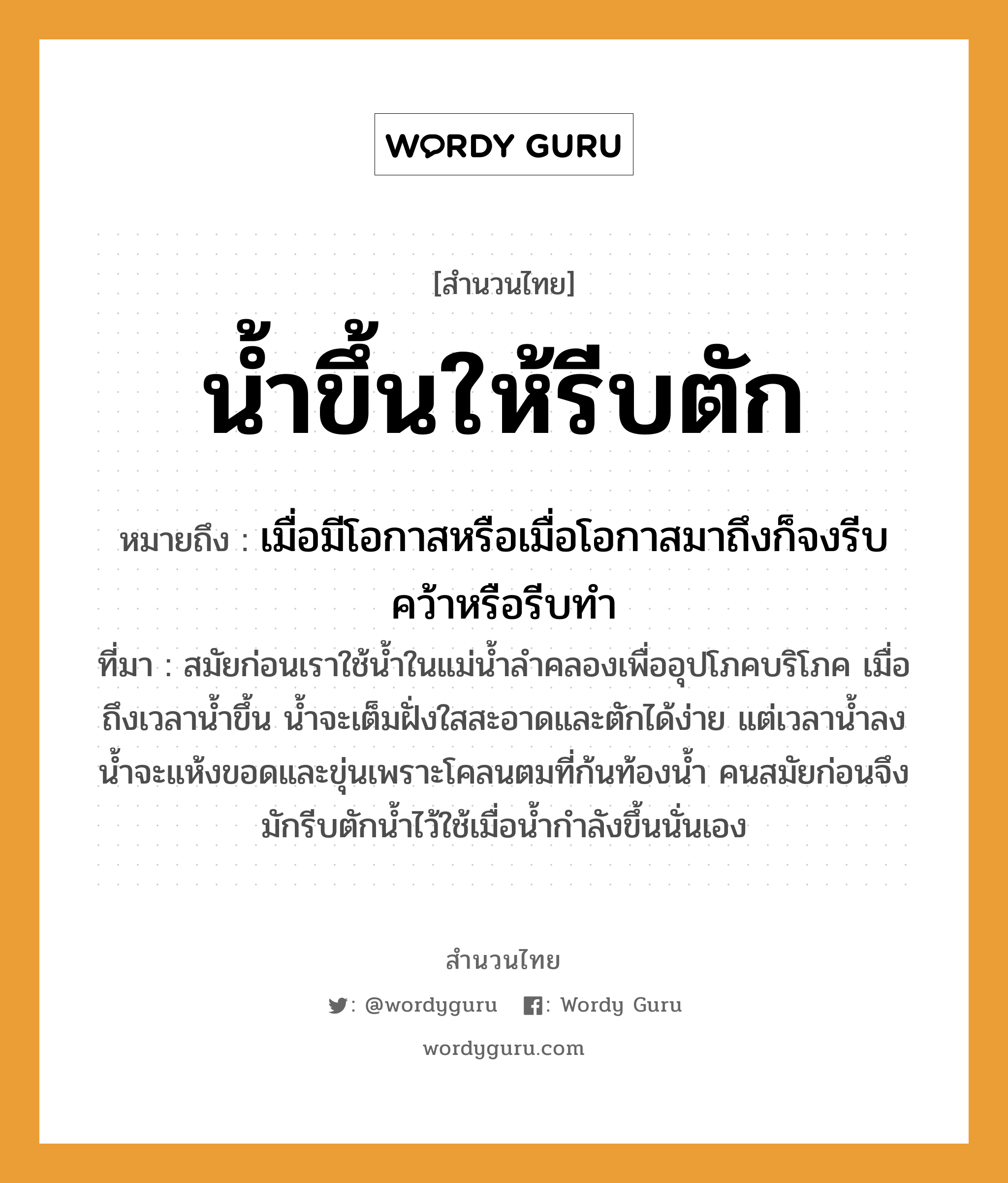 สำนวนไทย: น้ำขึ้นให้รีบตัก หมายถึง?, หมายถึง เมื่อมีโอกาสหรือเมื่อโอกาสมาถึงก็จงรีบคว้าหรือรีบทำ ที่มา สมัยก่อนเราใช้น้ำในแม่น้ำลำคลองเพื่ออุปโภคบริโภค เมื่อถึงเวลาน้ำขึ้น น้ำจะเต็มฝั่งใสสะอาดและตักได้ง่าย แต่เวลาน้ำลง น้ำจะแห้งขอดและขุ่นเพราะโคลนตมที่ก้นท้องน้ำ คนสมัยก่อนจึงมักรีบตักน้ำไว้ใช้เมื่อน้ำกำลังขึ้นนั่นเอง