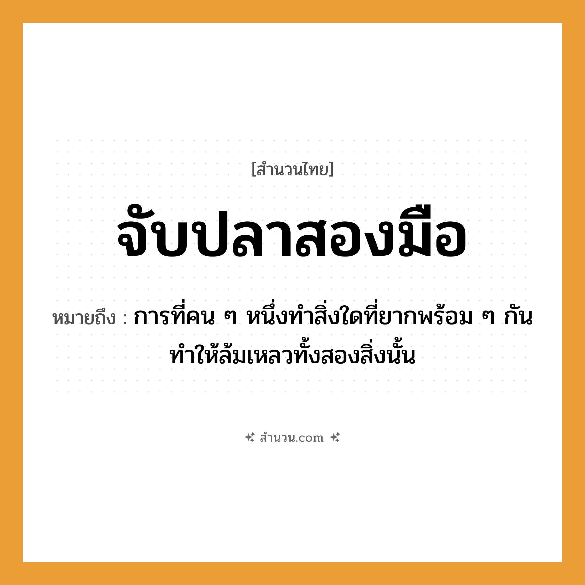 สำนวนไทย: จับปลาสองมือ หมายถึง?, หมายถึง การที่คน ๆ หนึ่งทำสิ่งใดที่ยากพร้อม ๆ กันทำให้ล้มเหลวทั้งสองสิ่งนั้น คำนาม คน สัตว์ ปลา อวัยวะ มือ คำกริยา จับ