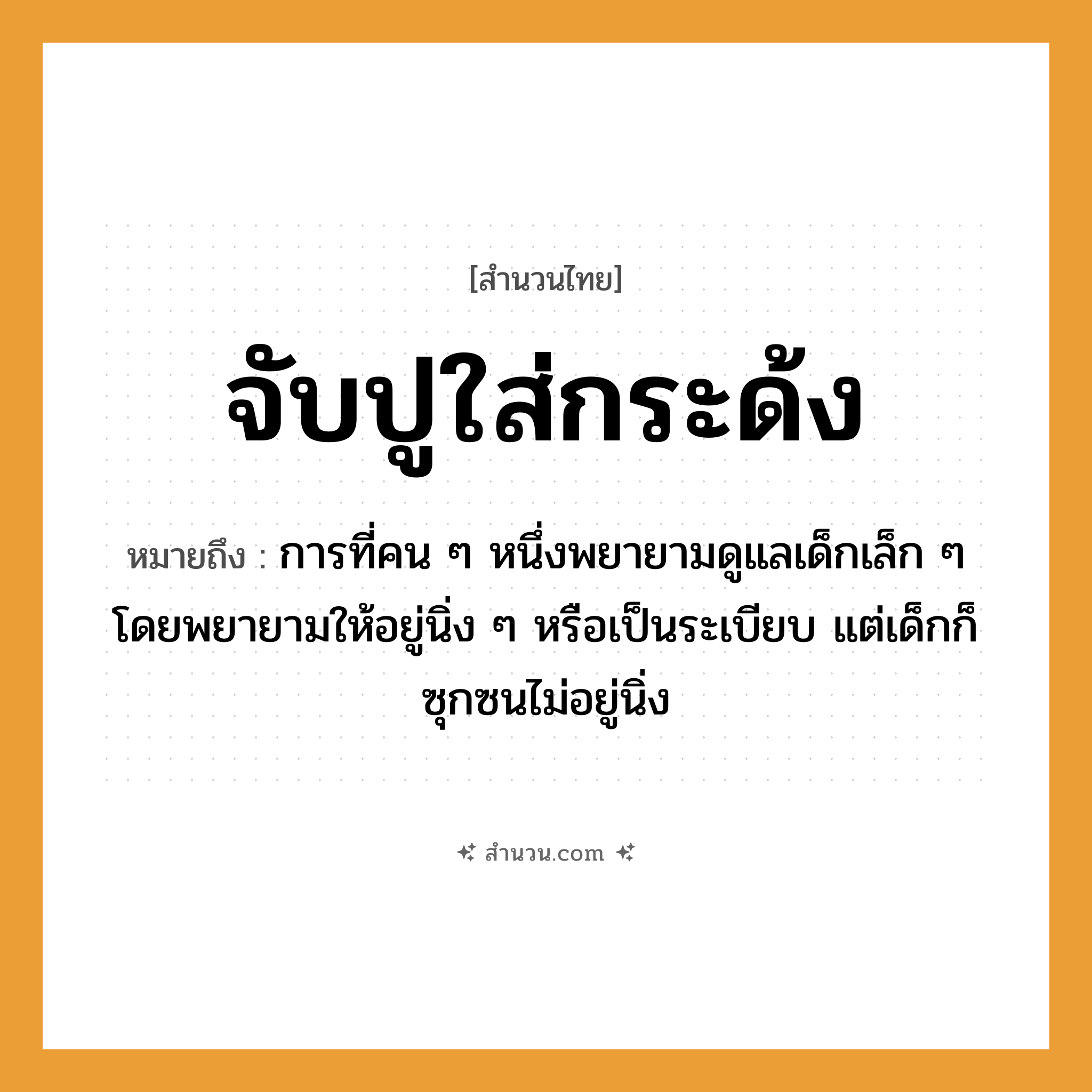 สำนวนไทย: จับปูใส่กระด้ง หมายถึง?, หมายถึง การที่คน ๆ หนึ่งพยายามดูแลเด็กเล็ก ๆ โดยพยายามให้อยู่นิ่ง ๆ หรือเป็นระเบียบ แต่เด็กก็ซุกซนไม่อยู่นิ่ง คำนาม คน คำกริยา จับ