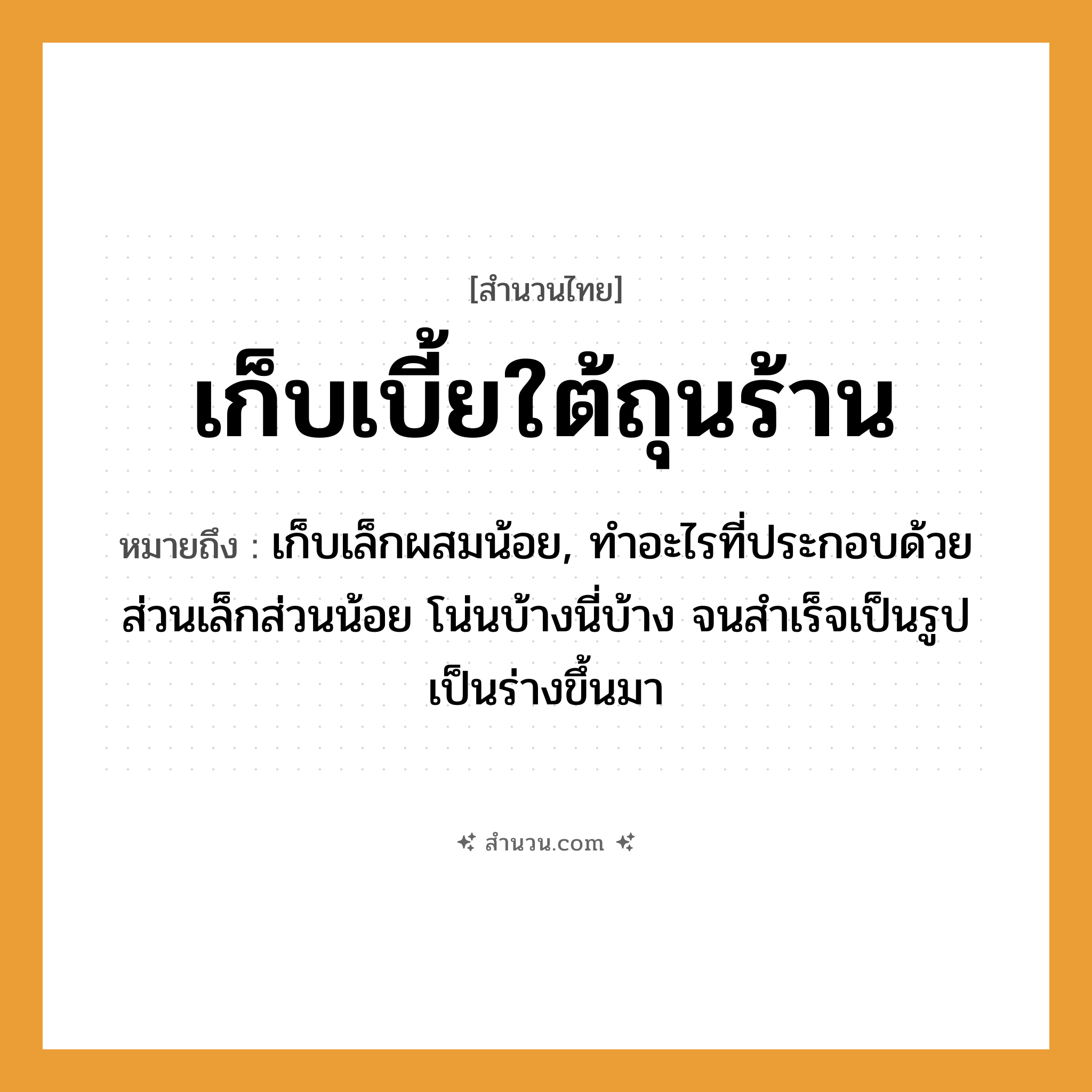 สำนวนไทย: เก็บเบี้ยใต้ถุนร้าน หมายถึง?, หมายถึง เก็บเล็กผสมน้อย, ทําอะไรที่ประกอบด้วยส่วนเล็กส่วนน้อย โน่นบ้างนี่บ้าง จนสําเร็จเป็นรูปเป็นร่างขึ้นมา