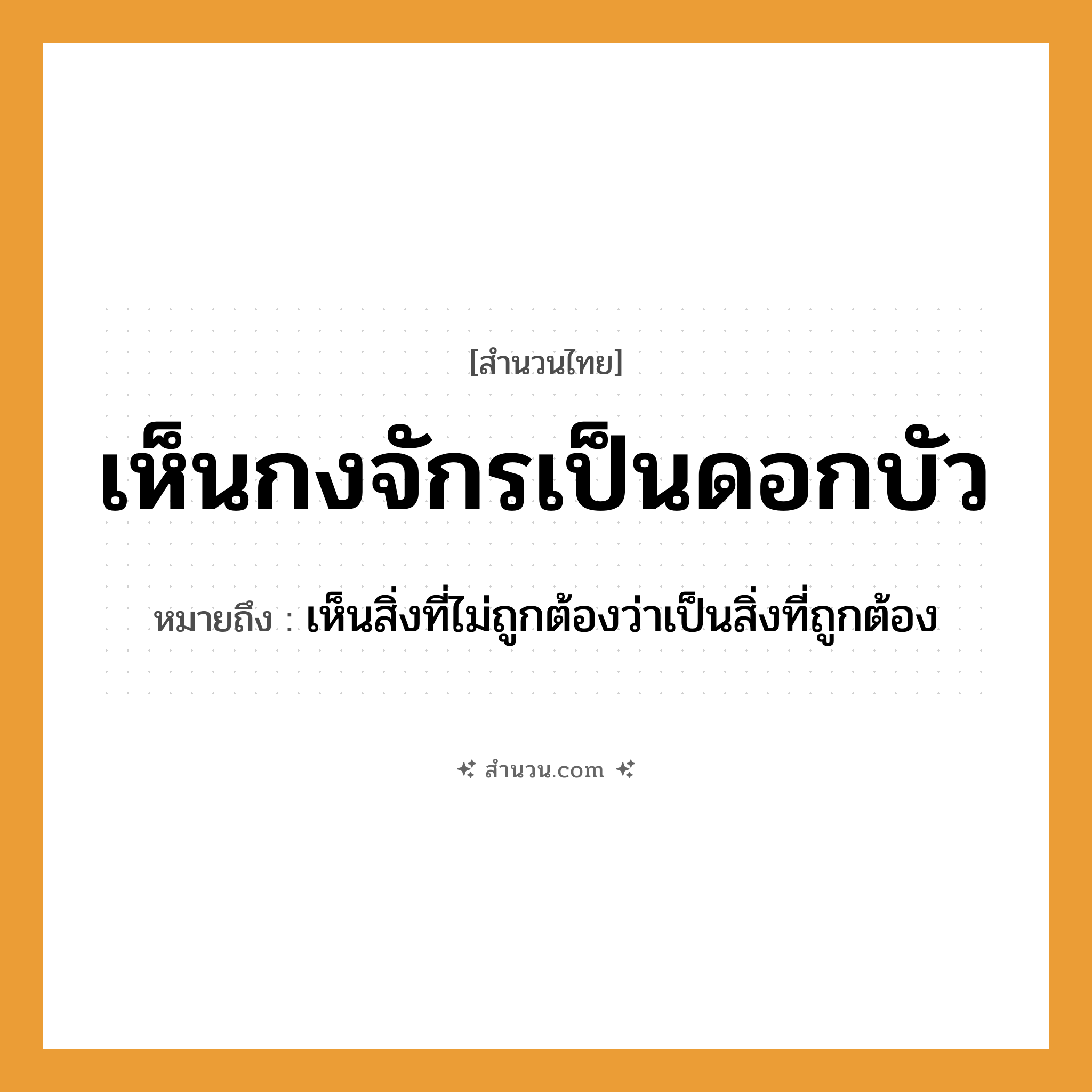 สำนวนไทย: เห็นกงจักรเป็นดอกบัว หมายถึง?, หมายถึง เห็นสิ่งที่ไม่ถูกต้องว่าเป็นสิ่งที่ถูกต้อง