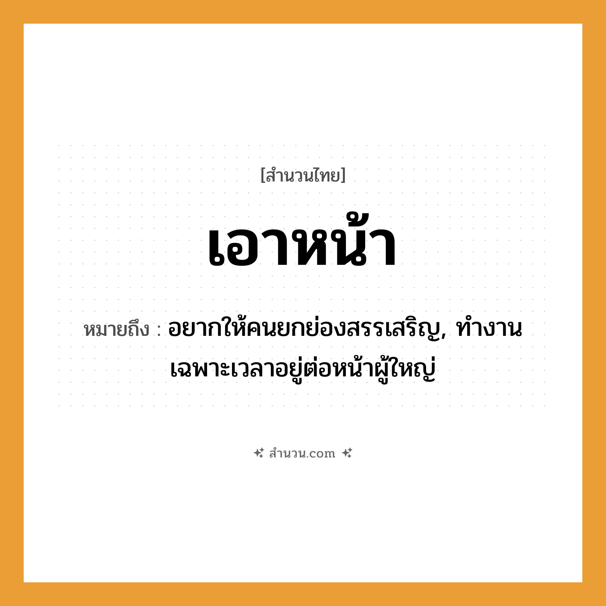 สำนวนไทย: เอาหน้า หมายถึง?, หมายถึง อยากให้คนยกย่องสรรเสริญ, ทำงานเฉพาะเวลาอยู่ต่อหน้าผู้ใหญ่ คำนาม คน