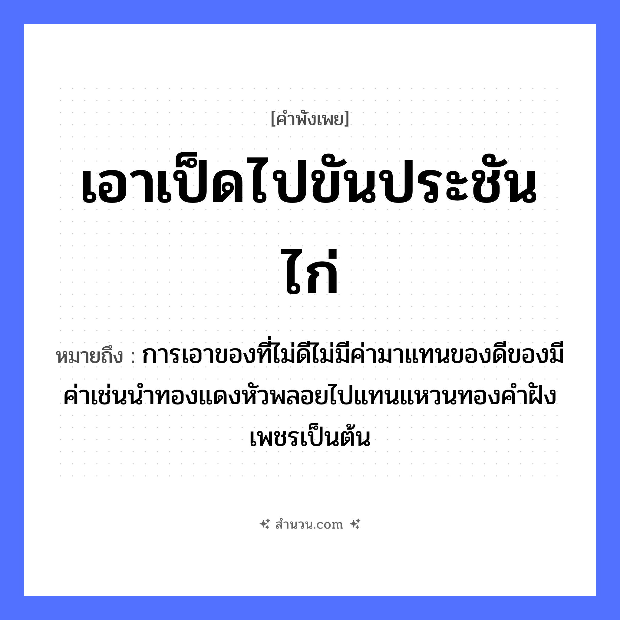 สำนวนไทย: เอาเป็ดไปขันประชันไก่ หมายถึง?, หมายถึง การเอาของที่ไม่ดีไม่มีค่ามาแทนของดีของมีค่าเช่นนำทองแดงหัวพลอยไปแทนแหวนทองคำฝังเพชรเป็นต้น สัตว์ ไก่ ธรรมชาติ ทอง