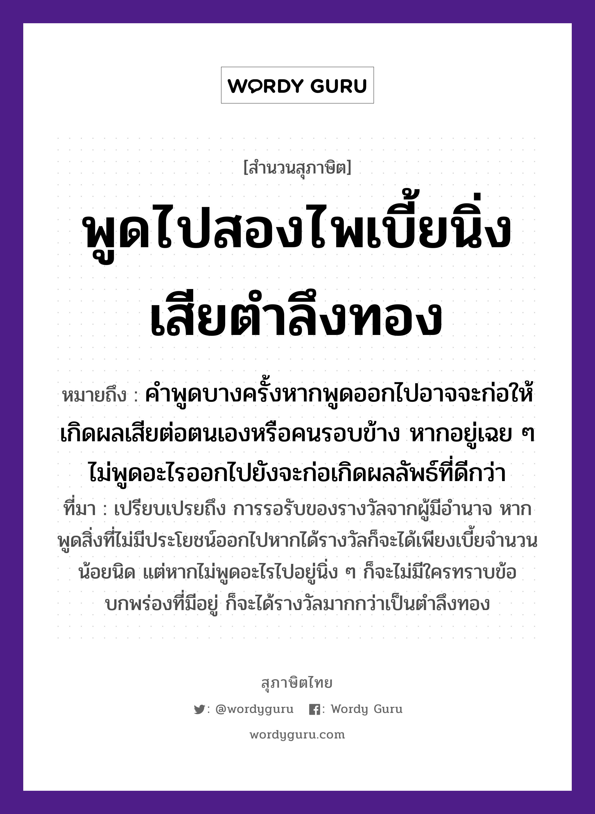 สำนวนไทย: พูดไปสองไพเบี้ยนิ่งเสียตำลึงทอง หมายถึง?, หมายถึง คำพูดบางครั้งหากพูดออกไปอาจจะก่อให้เกิดผลเสียต่อตนเองหรือคนรอบข้าง หากอยู่เฉย ๆ ไม่พูดอะไรออกไปยังจะก่อเกิดผลลัพธ์ที่ดีกว่า ที่มา เปรียบเปรยถึง การรอรับของรางวัลจากผู้มีอำนาจ หากพูดสิ่งที่ไม่มีประโยชน์ออกไปหากได้รางวัลก็จะได้เพียงเบี้ยจำนวนน้อยนิด แต่หากไม่พูดอะไรไปอยู่นิ่ง ๆ ก็จะไม่มีใครทราบข้อบกพร่องที่มีอยู่ ก็จะได้รางวัลมากกว่าเป็นตำลึงทอง คำนาม คน คำกริยา ตำ ธรรมชาติ ทอง