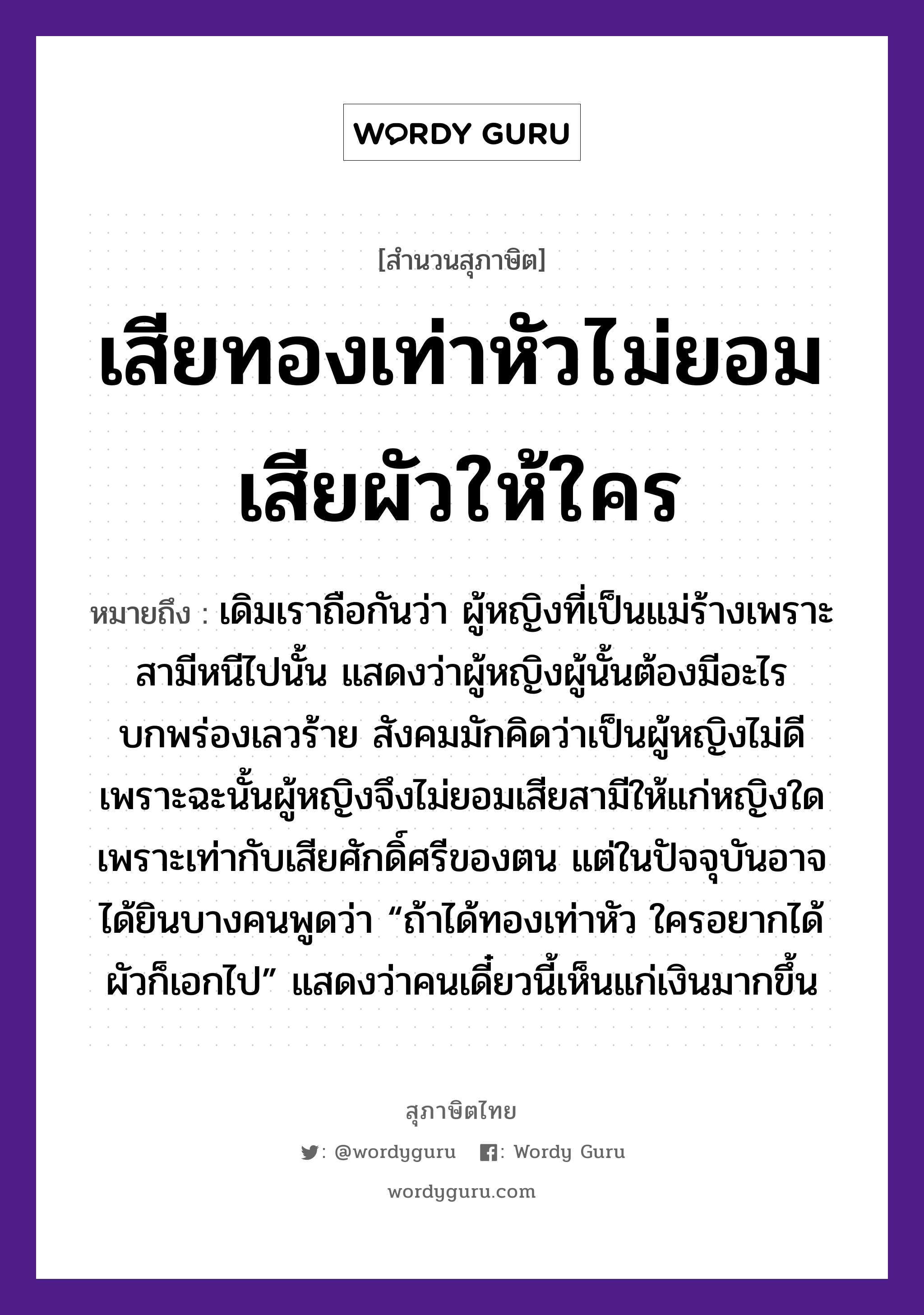 สำนวนไทย: เสียทองเท่าหัวไม่ยอมเสียผัวให้ใคร หมายถึง?, หมายถึง เดิมเราถือกันว่า ผู้หญิงที่เป็นแม่ร้างเพราะสามีหนีไปนั้น แสดงว่าผู้หญิงผู้นั้นต้องมีอะไรบกพร่องเลวร้าย สังคมมักคิดว่าเป็นผู้หญิงไม่ดี เพราะฉะนั้นผู้หญิงจึงไม่ยอมเสียสามีให้แก่หญิงใด เพราะเท่ากับเสียศักดิ์ศรีของตน แต่ในปัจจุบันอาจได้ยินบางคนพูดว่า “ถ้าได้ทองเท่าหัว ใครอยากได้ผัวก็เอกไป” แสดงว่าคนเดี๋ยวนี้เห็นแก่เงินมากขึ้น คำนาม หญิง, คน ครอบครัว แม่ ธรรมชาติ ทอง