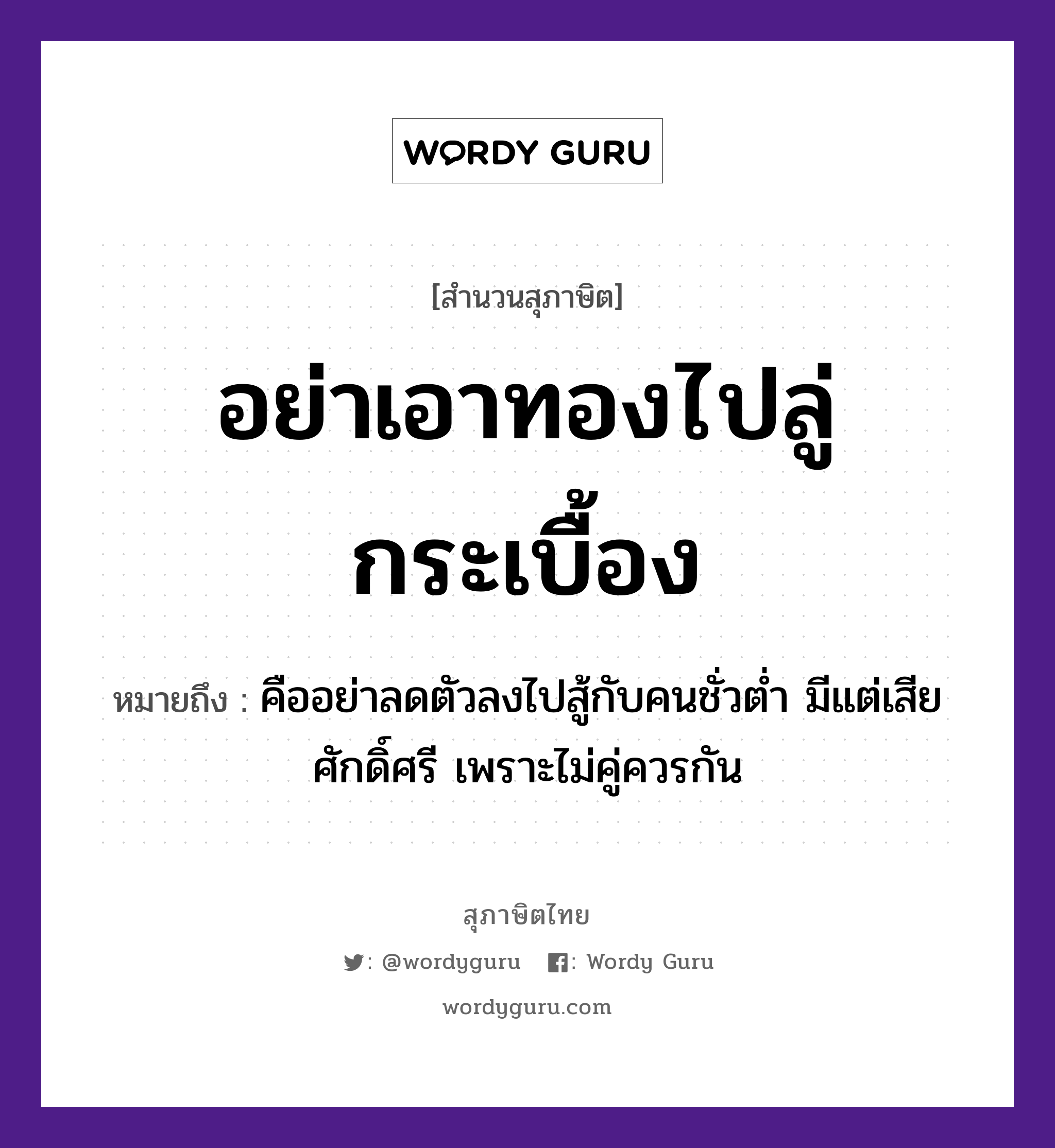 สำนวนไทย: อย่าเอาทองไปลู่กระเบื้อง หมายถึง?, หมายถึง คืออย่าลดตัวลงไปสู้กับคนชั่วต่ำ มีแต่เสียศักดิ์ศรี เพราะไม่คู่ควรกัน คำนาม คน อวัยวะ ตัว คำกริยา สู้ ธรรมชาติ ทอง