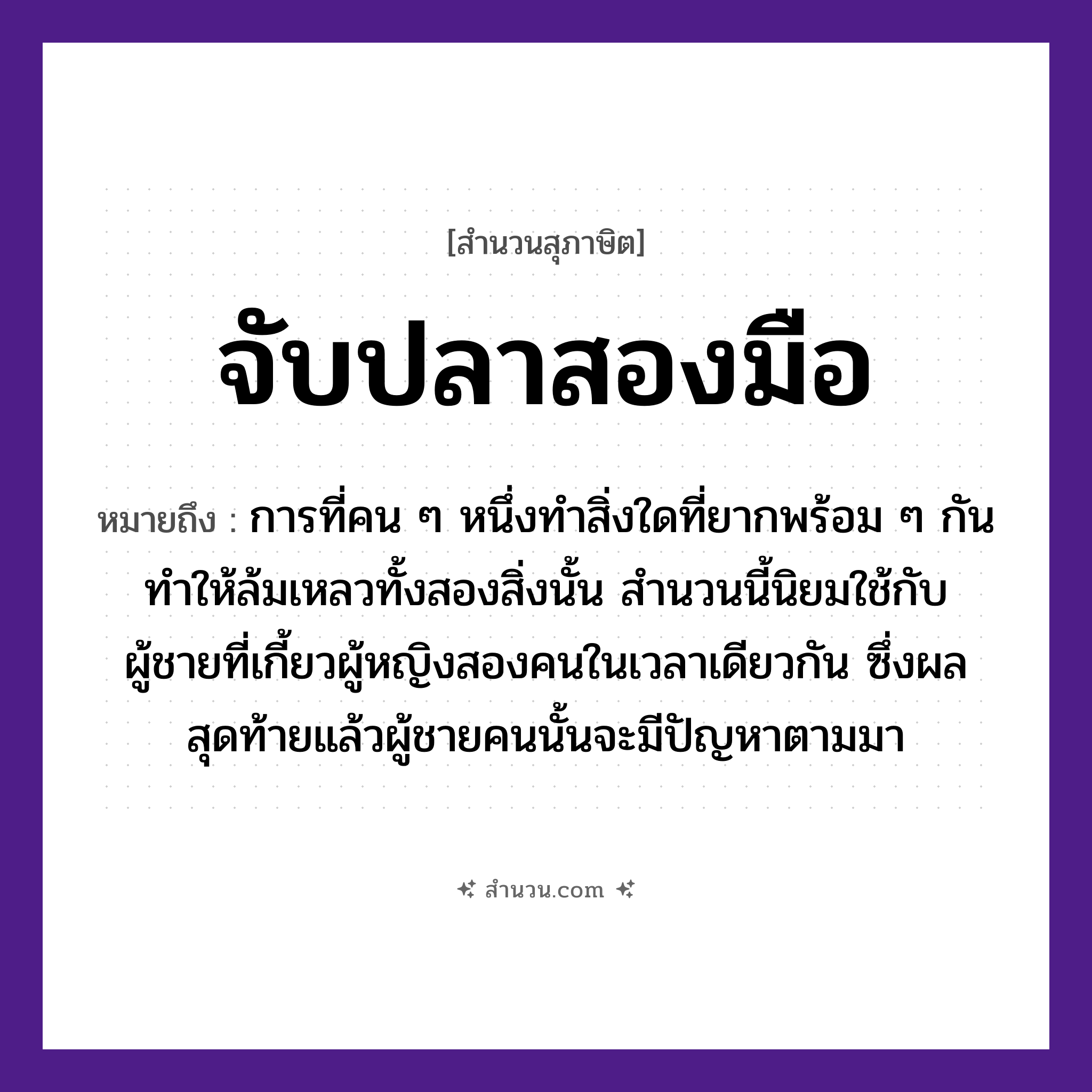 สำนวนไทย: จับปลาสองมือ หมายถึง?, หมายถึง การที่คน ๆ หนึ่งทำสิ่งใดที่ยากพร้อม ๆ กัน ทำให้ล้มเหลวทั้งสองสิ่งนั้น สำนวนนี้นิยมใช้กับผู้ชายที่เกี้ยวผู้หญิงสองคนในเวลาเดียวกัน ซึ่งผลสุดท้ายแล้วผู้ชายคนนั้นจะมีปัญหาตามมา คำนาม คน, ชาย, หญิง สัตว์ ปลา อวัยวะ มือ คำกริยา จับ