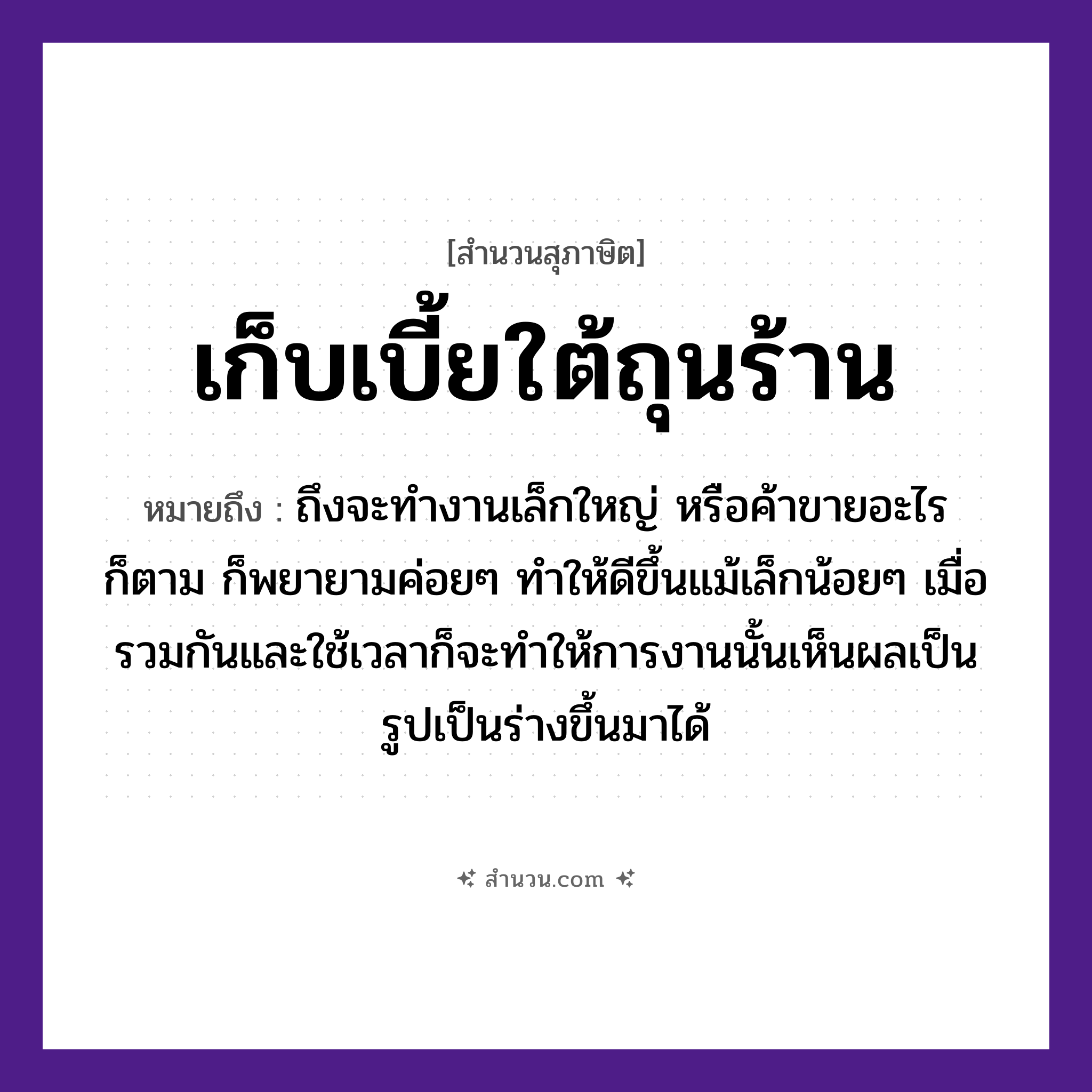 สำนวนไทย: เก็บเบี้ยใต้ถุนร้าน หมายถึง?, หมายถึง ถึงจะทำงานเล็กใหญ่ หรือค้าขายอะไรก็ตาม ก็พยายามค่อยๆ ทำให้ดีขึ้นแม้เล็กน้อยๆ เมื่อรวมกันและใช้เวลาก็จะทำให้การงานนั้นเห็นผลเป็นรูปเป็นร่างขึ้นมาได้